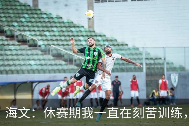 海文：休赛期我一直在刻苦训练，就是为了确保处于最佳状态