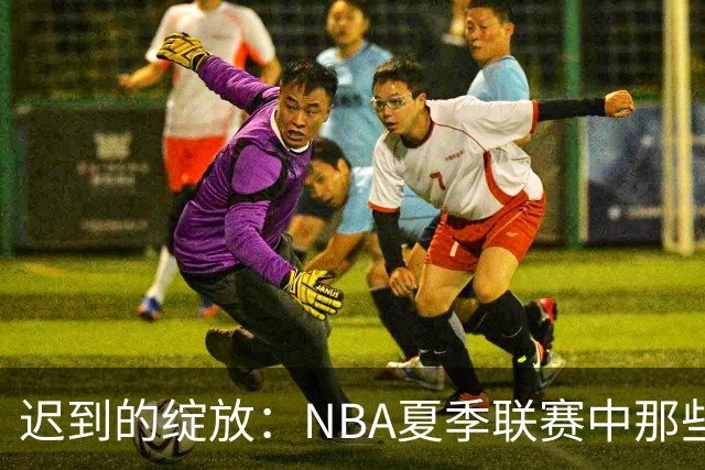 迟到的绽放：NBA夏季联赛中那些曾经被低估的首轮秀